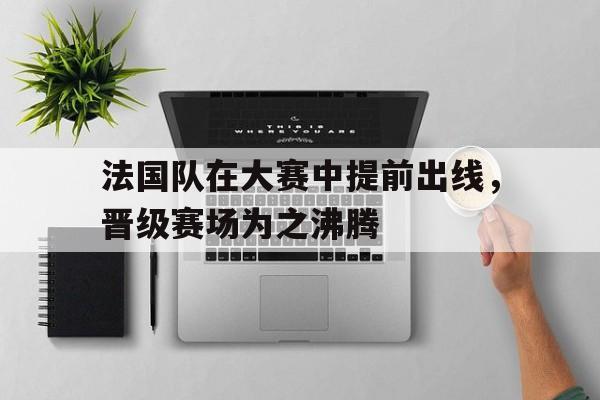 关于法国队在大赛中提前出线,晋级赛场为之沸腾的信息